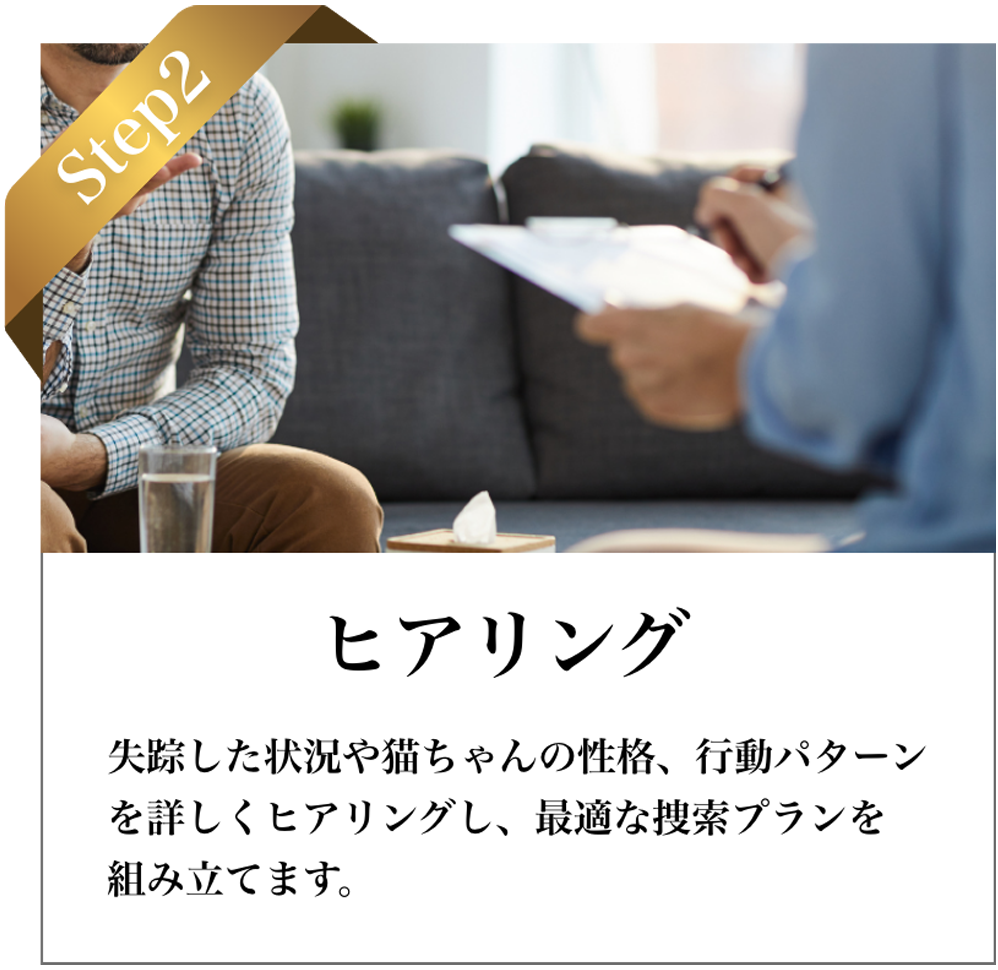 STEP2 ヒアリング：環境・性格・既往歴などを丁寧にヒアリングし、捜索プランを設計。